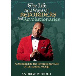 Mudolo, Mr Andrew THE LIFE AND WAYS OF REFORMERS AND REVOLUTIONARIES: As Modelled By The Revolutionary Life of Dr. Sunday Adelaja Mudolo, Mr Andrew THE LIFE AND WAYS OF REFORMERS AND REVOLUTIONARIES: As Modelled By The Revolutionary Life of Dr. Sunday Adelaja