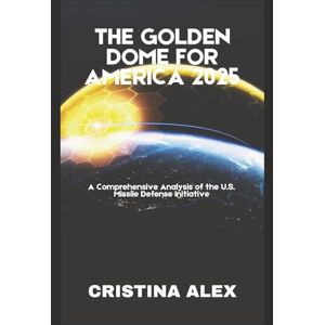 Alex, Cristina The Golden Dome for America 2025: A Comprehensive Analysis of the U.S. Missile Defense Initiative Alex, Cristina The Golden Dome for America 2025: A Comprehensive Analysis of the U.S. Missile Defense Initiative