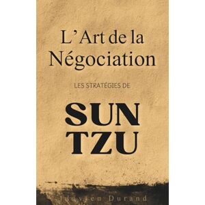 Durand, Flavien L’Art de la Négociation: Les Stratégies de Sun Tzu pour Obtenir Gain de Cause Durand, Flavien L’Art de la Négociation: Les Stratégies de Sun Tzu pour Obtenir Gain de Cause