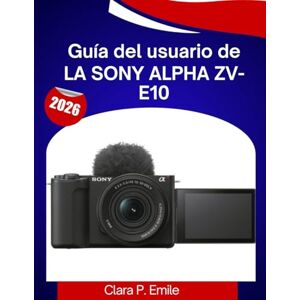 Emile, Clara P. Guía del usuario de la Sony Alpha ZV-E10: Un manual paso a paso con consejos de expertos para principiantes y creadores de contenido Emile, Clara P. Guía del usuario de la Sony Alpha ZV-E10: Un manual paso a paso con consejos de expertos para principiantes y creadores de contenido