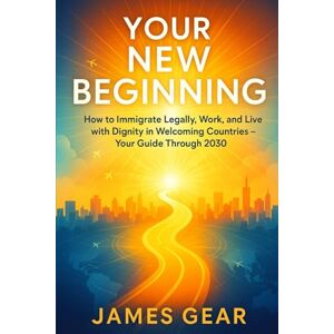 Gear, James Your New Beginning: How to Immigrate Legally, Work, and Live with Dignity in Welcoming Countries – Your Guide Through 2030 Gear, James Your New Beginning: How to Immigrate Legally, Work, and Live with Dignity in Welcoming Countries – Your Guide Through 2030