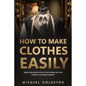 Goldston, Michael How To Make Clothes Easily: Step by Step Guide on How to Start Making Your Own Clothes as a Complete Beginner Goldston, Michael How To Make Clothes Easily: Step by Step Guide on How to Start Making Your Own Clothes as a Complete Beginner