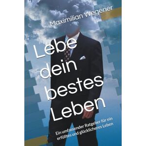 Wegener, Maximilian Lebe dein bestes Leben: Ein umfassender Ratgeber für ein erfülltes und glücklicheres Leben Wegener, Maximilian Lebe dein bestes Leben: Ein umfassender Ratgeber für ein erfülltes und glücklicheres Leben