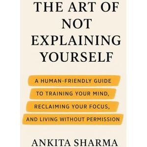 Sharma, Ankita The Art of Not Explaining Yourself: A Human-Friendly Guide to Training Your Mind, Reclaiming Your Focus, and Living Without Permission Sharma, Ankita The Art of Not Explaining Yourself: A Human-Friendly Guide to Training Your Mind, Reclaiming Your Focus, and Living Without Permission