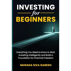 SIVA GANESH, MUGADA Investing for Beginners: Everything You Need to Know to Start Investing Intelligently and Build a Foundation for Financial Freedom SIVA GANESH, MUGADA Investing for Beginners: Everything You Need to Know to Start Investing Intelligently and Build a Foundation for Financial Freedom