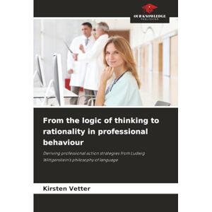 Vetter, Kirsten From the logic of thinking to rationality in professional behaviour: Deriving professional action strategies from Ludwig Wittgenstein's philosophy of language Vetter, Kirsten From the logic of thinking to rationality in professional behaviour: Deriving professional action strategies from Ludwig Wittgenstein's philosophy of language