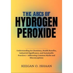 O. ISHAAN, KEEGAN THE ABCs OF HYDROGEN PEROXIDE: Understanding Its Chemistry, Health Benefits, Industrial Significance, and Sustainable Practices + Addressing Common Myths and Misconceptions O. ISHAAN, KEEGAN THE ABCs OF HYDROGEN PEROXIDE: Understanding Its Chemistry, Health Benefits, Industrial Significance, and Sustainable Practices + Addressing Common Myths and Misconceptions