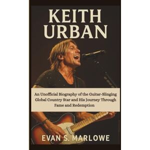 S. Marlowe, Evan KEITH URBAN: An Unofficial Biography of the Guitar-Slinging Global Country Star and His Journey Through Fame and Redemption S. Marlowe, Evan KEITH URBAN: An Unofficial Biography of the Guitar-Slinging Global Country Star and His Journey Through Fame and Redemption