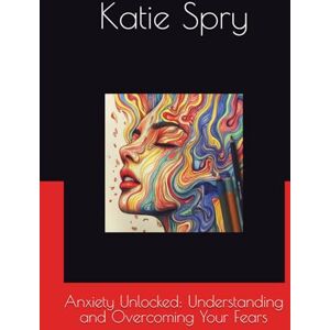 Spry, Katie Anxiety Unlocked: Understanding and Overcoming Your Fears Spry, Katie Anxiety Unlocked: Understanding and Overcoming Your Fears