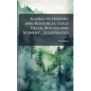 Bruce, Wait Alaska; its History and Resources, Gold Fields, Routes and Scenery ... Illustrated Bruce, Wait Alaska; its History and Resources, Gold Fields, Routes and Scenery ... Illustrated