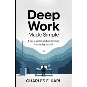 KARL, CHARLES E. DEEP WORK MADE SIMPLE: Focus without Distractions in a Noisy World KARL, CHARLES E. DEEP WORK MADE SIMPLE: Focus without Distractions in a Noisy World
