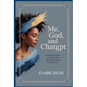Jeune, Claire T Me, God and ChatGPT: A Survivor's Guide to Healing After Narcissistic Abuse in the Church Jeune, Claire T Me, God and ChatGPT: A Survivor's Guide to Healing After Narcissistic Abuse in the Church