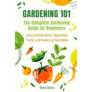 Davis, Brent Gardening 101 The Complete Gardening Guide for Beginners: Learn to Grow Herbs, Vegetables, Fruits, and Flowers at Your Home Davis, Brent Gardening 101 The Complete Gardening Guide for Beginners: Learn to Grow Herbs, Vegetables, Fruits, and Flowers at Your Home
