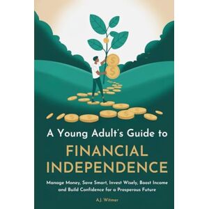Witmer, A.J. A YOUNG ADULT’S GUIDE TO FINANCIAL INDEPENDENCE: How to Manage Money, Save Smart, Invest Wisely, Boost Income, and Build Confidence for a Prosperous Future Witmer, A.J. A YOUNG ADULT’S GUIDE TO FINANCIAL INDEPENDENCE: How to Manage Money, Save Smart, Invest Wisely, Boost Income, and Build Confidence for a Prosperous Future