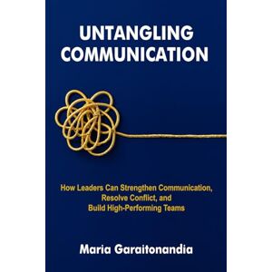 Garaitonandia, Maria Untangling Communication: How Leaders Can Strengthen Communication, Resolve Conflict, and Build High-Performing Teams Garaitonandia, Maria Untangling Communication: How Leaders Can Strengthen Communication, Resolve Conflict, and Build High-Performing Teams