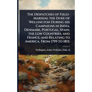The Despatches of Field-Marshal the Duke of Wellington During his Campaigns in India, Denmark, Portugal, Spain, the Low Countries, and France, and Relating to America, From 1799 to 1815; The Despatches of Field-Marshal the Duke of Wellington During his Campaigns in India, Denmark, Portugal, Spain, the Low Countries, and France, and Relating to America, From 1799 to 1815;