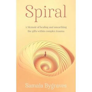 Bygraves, Samala Spiral: A Memoir of healing and unearthing the gifts within complex trauma: A Memoir of healing and unearthing the gifts within complez trauma Bygraves, Samala Spiral: A Memoir of healing and unearthing the gifts within complex trauma: A Memoir of healing and unearthing the gifts within complez trauma