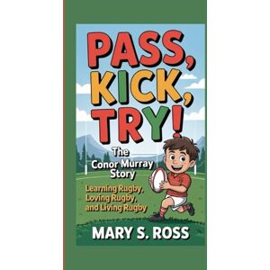 S. Ross, Mary PASS, KICK, TRY! THE CONOR MURRAY STORY: Learning Rugby, Loving Rugby, and Living Rugby S. Ross, Mary PASS, KICK, TRY! THE CONOR MURRAY STORY: Learning Rugby, Loving Rugby, and Living Rugby