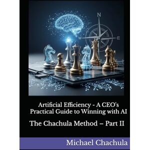 Chachula, Mr Michael Artificial Efficiency A CEO's Practical Guide to Winning with AI: The Chachula Method – Part II Chachula, Mr Michael Artificial Efficiency A CEO's Practical Guide to Winning with AI: The Chachula Method – Part II