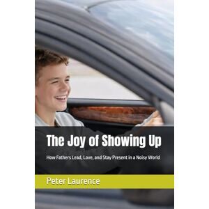 Laurence, Dr. Peter The Joy of Showing Up: How Fathers Lead, Love, and Stay Present in a Noisy World Laurence, Dr. Peter The Joy of Showing Up: How Fathers Lead, Love, and Stay Present in a Noisy World