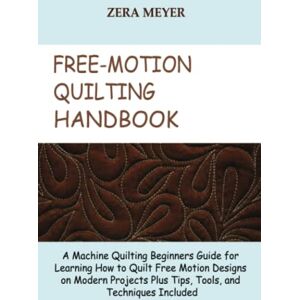 Meyer, Zera Free Motion Quilting Handbook: A Machine Quilting Beginners Guide for Learning How to Quilt Free Motion Designs on Modern Projects Plus Tips, Tools, and Techniques Included Meyer, Zera Free Motion Quilting Handbook: A Machine Quilting Beginners Guide for Learning How to Quilt Free Motion Designs on Modern Projects Plus Tips, Tools, and Techniques Included