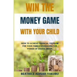 Yakubu, Beatrice Adisah Win The Money Game With Your Child: How To Achieve Financial Freedom For Your Family, Leveraging The Power of Digital Media Yakubu, Beatrice Adisah Win The Money Game With Your Child: How To Achieve Financial Freedom For Your Family, Leveraging The Power of Digital Media