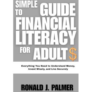 PALMER, RONALD J. SIMPLE GUIDE TO FINANCIAL LITERACY FOR ADULTS: Everything You Need to Understand Money, Invest Wisely, and Live Securely PALMER, RONALD J. SIMPLE GUIDE TO FINANCIAL LITERACY FOR ADULTS: Everything You Need to Understand Money, Invest Wisely, and Live Securely