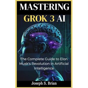 BRIAN, JOSEPH S. Mastering Grok 3 AI: The Complete Guide to Elon Musk's Revolution in Artificial Intelligence BRIAN, JOSEPH S. Mastering Grok 3 AI: The Complete Guide to Elon Musk's Revolution in Artificial Intelligence