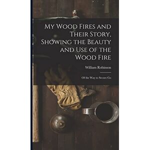 Robinson My Wood Fires and Their Story, Showing the Beauty and use of the Wood Fire: Of the way to Secure Go Robinson My Wood Fires and Their Story, Showing the Beauty and use of the Wood Fire: Of the way to Secure Go