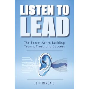 Kincaid, Jeff Listen to Lead: The Secret Art to Building Teams, Trust, and Success Kincaid, Jeff Listen to Lead: The Secret Art to Building Teams, Trust, and Success