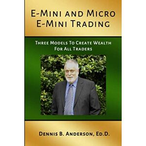 Ed.D., Dennis B. Anderson E-MINI AND MICRO E-MINI TRADING: Three Models to Create Wealth for All Traders Ed.D., Dennis B. Anderson E-MINI AND MICRO E-MINI TRADING: Three Models to Create Wealth for All Traders