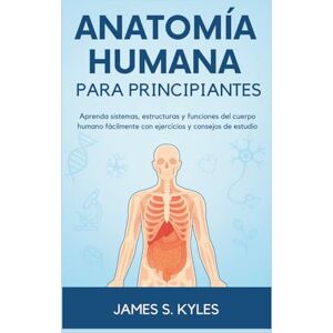 S. Kyles, James ANATOMÍA HUMANA PARA PRINCIPIANTES: Aprenda sistemas, estructuras y funciones del cuerpo humano fácilmente con ejercicios y consejos de estudio S. Kyles, James ANATOMÍA HUMANA PARA PRINCIPIANTES: Aprenda sistemas, estructuras y funciones del cuerpo humano fácilmente con ejercicios y consejos de estudio