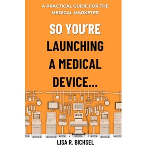 Bichsel, Lisa R. So You’re Launching a Medical Device…: A Practical Guide for the Medical Marketer Bichsel, Lisa R. So You’re Launching a Medical Device…: A Practical Guide for the Medical Marketer