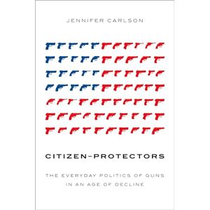 Carlson, Jennifer Citizen-Protectors: The Everyday Politics of Guns in an Age of Decline Carlson, Jennifer Citizen-Protectors: The Everyday Politics of Guns in an Age of Decline