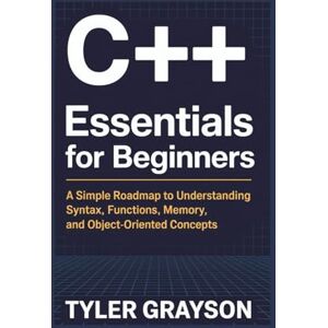 Grayson, Tyler C++ Essentials for Beginners: A Simple Roadmap to Understanding Syntax, Functions, Memory, and Object-Oriented Concepts Grayson, Tyler C++ Essentials for Beginners: A Simple Roadmap to Understanding Syntax, Functions, Memory, and Object-Oriented Concepts