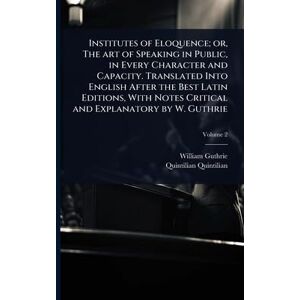 Guthrie, William Institutes of Eloquence; or, The art of Speaking in Public, in Every Character and Capacity. Translated Into English After the Best Latin Editions, With Notes Critical and Explanatory by W. Guthrie Guthrie, William Institutes of Eloquence; or, The art of Speaking in Public, in Every Character and Capacity. Translated Into English After the Best Latin Editions, With Notes Critical and Explanatory by W. Guthrie
