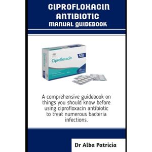 Patricia, Dr Alba CIPROFLOXACIN ANTIBIOTICS MANUAL GUIDEBOOK: A comprehensive guidebook on things you should know before using ciprofloxacin antibiotic to treat numerous bacteria infections Patricia, Dr Alba CIPROFLOXACIN ANTIBIOTICS MANUAL GUIDEBOOK: A comprehensive guidebook on things you should know before using ciprofloxacin antibiotic to treat numerous bacteria infections