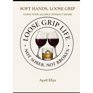 Eliza, April Soft Hands, Loose Grip: Living with Alcohol Without Letting It Live You: 1 (Loose Grip Life A Philosophy of Living with Alcohol) Eliza, April Soft Hands, Loose Grip: Living with Alcohol Without Letting It Live You: 1 (Loose Grip Life A Philosophy of Living with Alcohol)