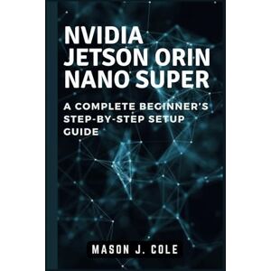 Cole, Mason J. NVIDIA Jetson Orin Nano Super: A COMPLETE Beginner’s Step-by-Step Setup Guide Cole, Mason J. NVIDIA Jetson Orin Nano Super: A COMPLETE Beginner’s Step-by-Step Setup Guide