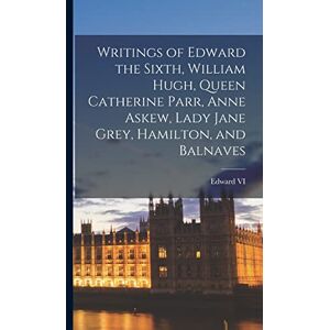 VI, Edward Writings of Edward the Sixth, William Hugh, Queen Catherine Parr, Anne Askew, Lady Jane Grey, Hamilton, and Balnaves VI, Edward Writings of Edward the Sixth, William Hugh, Queen Catherine Parr, Anne Askew, Lady Jane Grey, Hamilton, and Balnaves