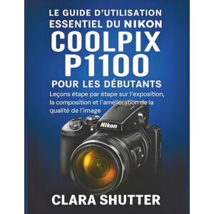 Shutter, Clara LE GUIDE D'UTILISATION ESSENTIEL DU NIKON COOLPIX P1100 POUR LES DÉBUTANTS: Leçons étape par étape sur l'exposition, la composition et l'amélioration de la qualité de l'image Shutter, Clara LE GUIDE D'UTILISATION ESSENTIEL DU NIKON COOLPIX P1100 POUR LES DÉBUTANTS: Leçons étape par étape sur l'exposition, la composition et l'amélioration de la qualité de l'image