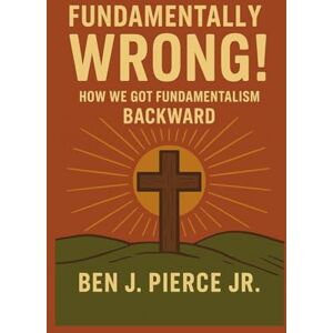 Pierce Jr., Ben J. Fundamentally Wrong!: How We Got Fundamentalism Backward Pierce Jr., Ben J. Fundamentally Wrong!: How We Got Fundamentalism Backward