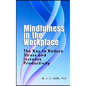 Saxena, Ph.D., Dr. A. K. Mindfulness in the Workplace: The Key to Reduce Stress and Increase Productivity Saxena, Ph.D., Dr. A. K. Mindfulness in the Workplace: The Key to Reduce Stress and Increase Productivity