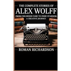 Richardson, Roman THE COMPLETE STORIES OF ALEX WOLFF: From Childhood Fame to Indie Stardom: A Creative Journey Richardson, Roman THE COMPLETE STORIES OF ALEX WOLFF: From Childhood Fame to Indie Stardom: A Creative Journey