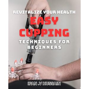 .V Hussain, Ifan Revitalize Your Health: Easy Cupping Techniques for Beginners: Boost Your Wellness: Simple Cupping Methods for Novices .V Hussain, Ifan Revitalize Your Health: Easy Cupping Techniques for Beginners: Boost Your Wellness: Simple Cupping Methods for Novices