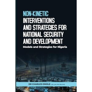 Omole, Dr Charles NON-KINETIC INTERVENTIONS AND STRATEGIES FOR NATIONAL SECURITY AND DEVELOPMENT: Models and Strategies for Nigeria Omole, Dr Charles NON-KINETIC INTERVENTIONS AND STRATEGIES FOR NATIONAL SECURITY AND DEVELOPMENT: Models and Strategies for Nigeria