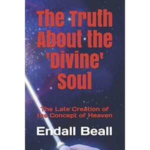 Beall, Endall The Truth About the 'Divine' Soul: The Late Creation of the Concept of Heaven Beall, Endall The Truth About the 'Divine' Soul: The Late Creation of the Concept of Heaven