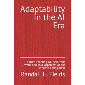 Fields, Randall H. Adaptability in the AI Era: Future-Proofing Yourself, Your Work, and Your Organization for What's Coming Next (Creating Time with No-Code AI) Fields, Randall H. Adaptability in the AI Era: Future-Proofing Yourself, Your Work, and Your Organization for What's Coming Next (Creating Time with No-Code AI)