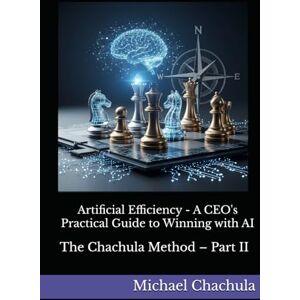 Chachula, Mr Michael Artificial Efficiency A CEO's Practical Guide to Winning with AI: The Chachula Method – Part II Chachula, Mr Michael Artificial Efficiency A CEO's Practical Guide to Winning with AI: The Chachula Method – Part II