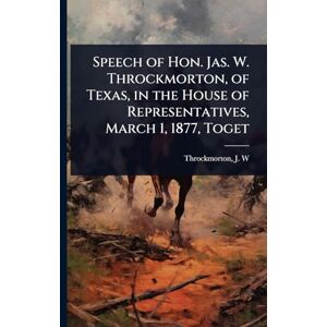 J W (James Webb), Throckmorton Speech of Hon. Jas. W. Throckmorton, of Texas, in the House of Representatives, March 1, 1877, Toget J W (James Webb), Throckmorton Speech of Hon. Jas. W. Throckmorton, of Texas, in the House of Representatives, March 1, 1877, Toget